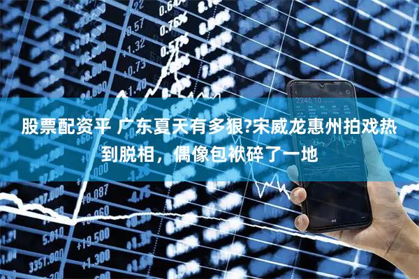 股票配资平 广东夏天有多狠?宋威龙惠州拍戏热到脱相，偶像包袱碎了一地
