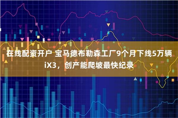 在线配资开户 宝马德布勒森工厂9个月下线5万辆iX3，创产能爬坡最快纪录