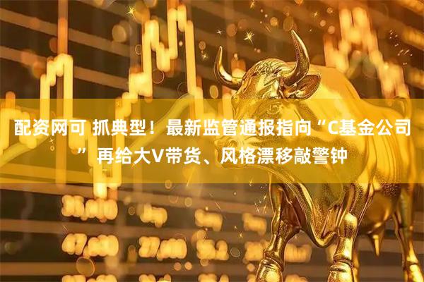 配资网可 抓典型！最新监管通报指向“C基金公司” 再给大V带货、风格漂移敲警钟