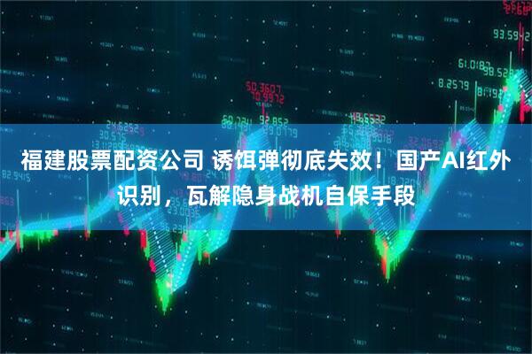 福建股票配资公司 诱饵弹彻底失效！国产AI红外识别，瓦解隐身战机自保手段