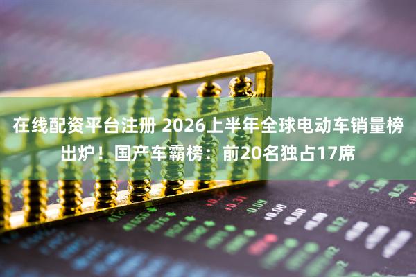 在线配资平台注册 2026上半年全球电动车销量榜出炉！国产车霸榜：前20名独占17席
