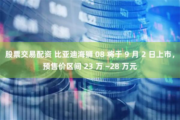 股票交易配资 比亚迪海狮 08 将于 9 月 2 日上市，预售价区间 23 万 ~28 万元
